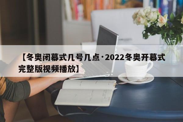 【冬奥闭幕式几号几点·2022冬奥开幕式完整版视频播放】