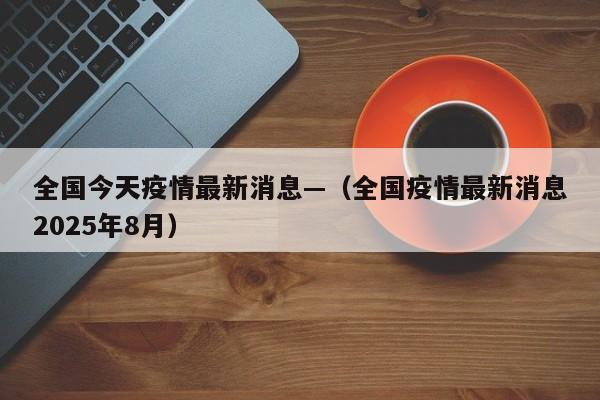 全国今天疫情最新消息—（全国疫情最新消息2025年8月）