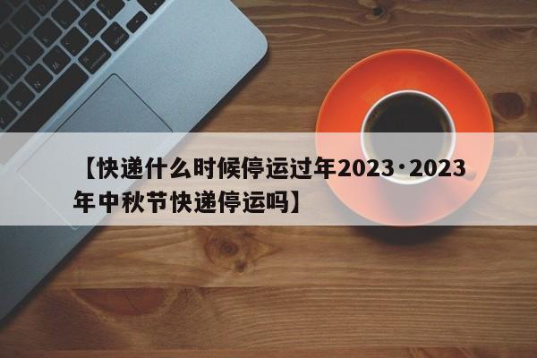 【快递什么时候停运过年2023·2023年中秋节快递停运吗】
