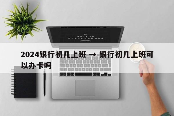 2024银行初几上班 → 银行初几上班可以办卡吗