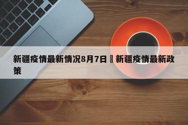 新疆疫情最新情况8月7日›新疆疫情最新政策