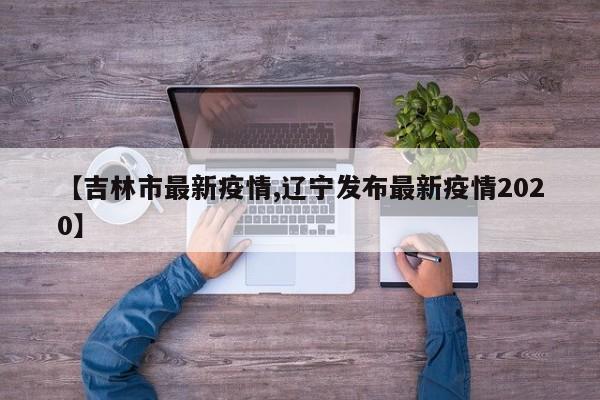 【吉林市最新疫情,辽宁发布最新疫情2020】