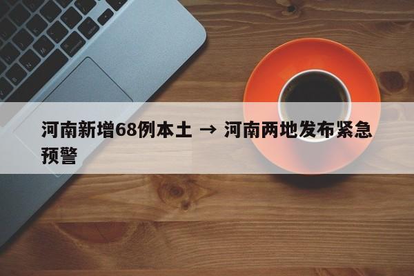 河南新增68例本土 → 河南两地发布紧急预警