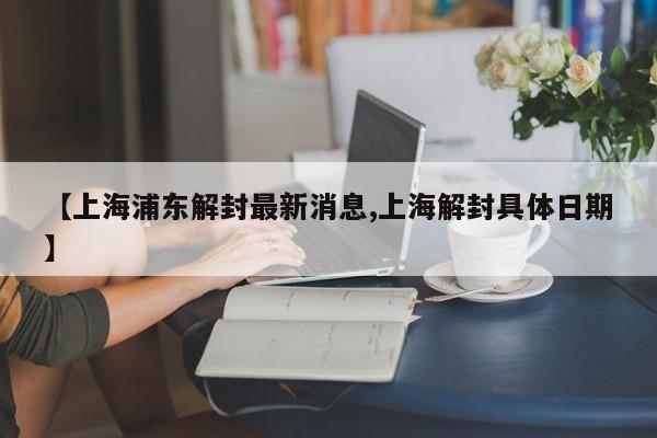 【上海浦东解封最新消息,上海解封具体日期】