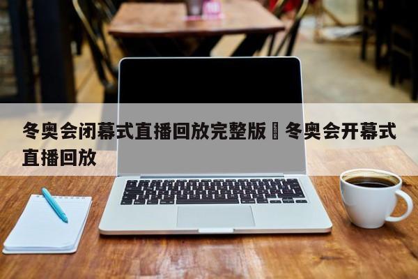 冬奥会闭幕式直播回放完整版›冬奥会开幕式直播回放