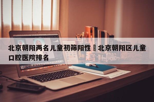 北京朝阳两名儿童初筛阳性›北京朝阳区儿童口腔医院排名