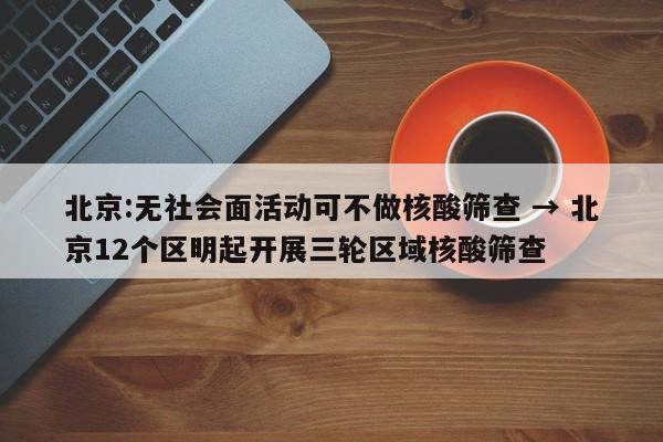 北京:无社会面活动可不做核酸筛查 → 北京12个区明起开展三轮区域核酸筛查