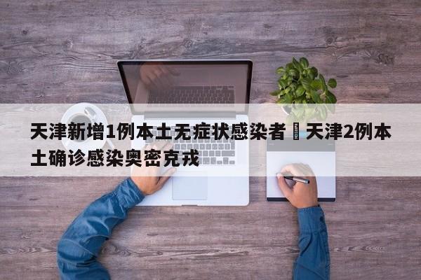 天津新增1例本土无症状感染者›天津2例本土确诊感染奥密克戎