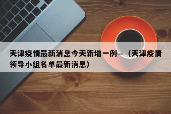 天津疫情最新消息今天新增一例—（天津疫情领导小组名单最新消息）