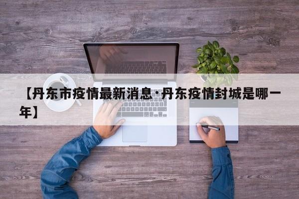 【丹东市疫情最新消息·丹东疫情封城是哪一年】