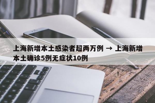 上海新增本土感染者超两万例 → 上海新增本土确诊5例无症状10例