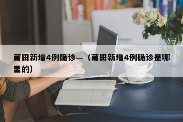 莆田新增4例确诊—（莆田新增4例确诊是哪里的）