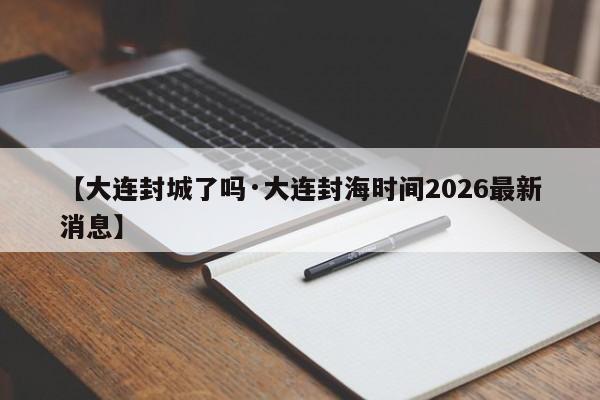 【大连封城了吗·大连封海时间2026最新消息】