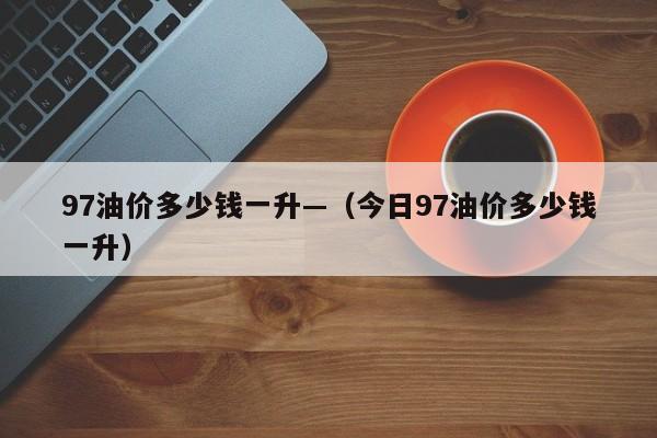 97油价多少钱一升—（今日97油价多少钱一升）