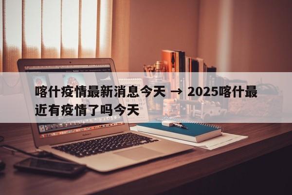 喀什疫情最新消息今天 → 2025喀什最近有疫情了吗今天