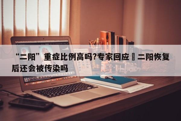 “二阳”重症比例高吗?专家回应›二阳恢复后还会被传染吗