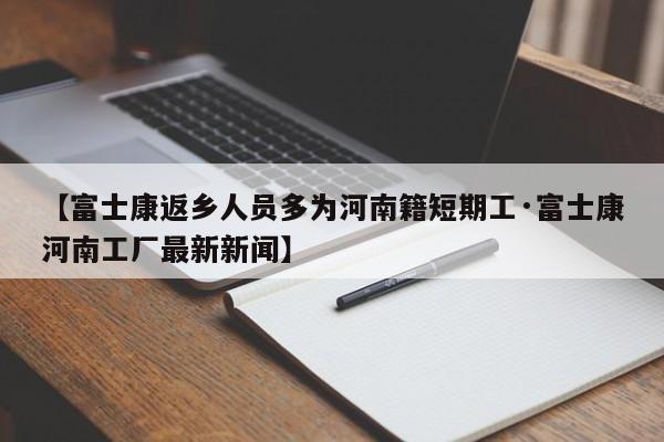 【富士康返乡人员多为河南籍短期工·富士康河南工厂最新新闻】