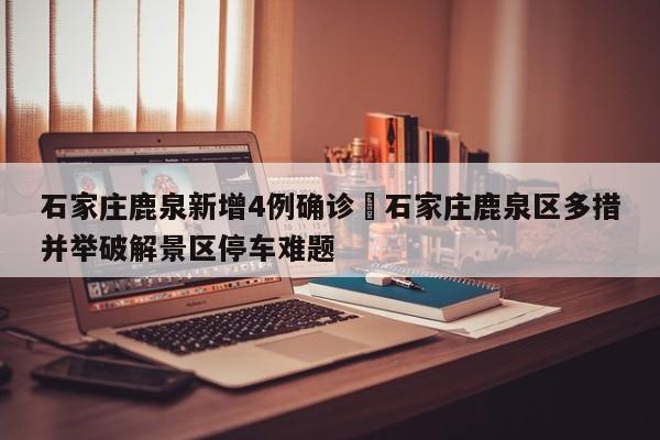 石家庄鹿泉新增4例确诊›石家庄鹿泉区多措并举破解景区停车难题