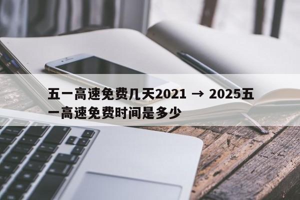 五一高速免费几天2021 → 2025五一高速免费时间是多少