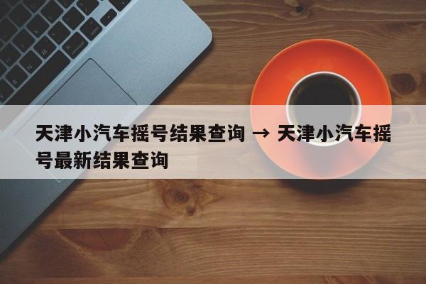 天津小汽车摇号结果查询 → 天津小汽车摇号最新结果查询