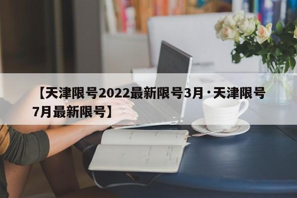 【天津限号2022最新限号3月·天津限号7月最新限号】