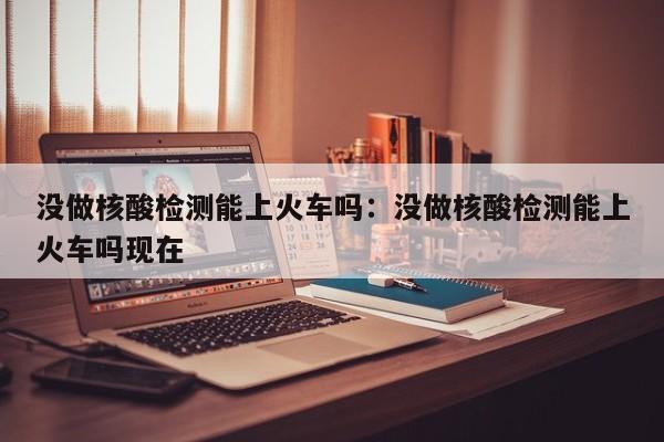没做核酸检测能上火车吗：没做核酸检测能上火车吗现在