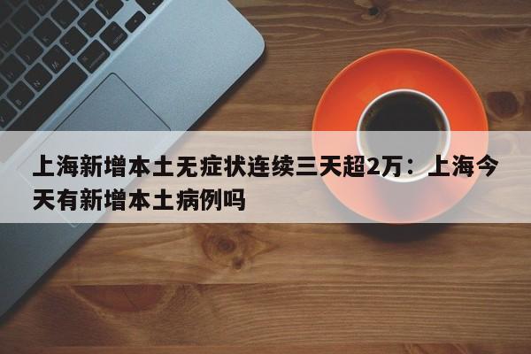 上海新增本土无症状连续三天超2万：上海今天有新增本土病例吗
