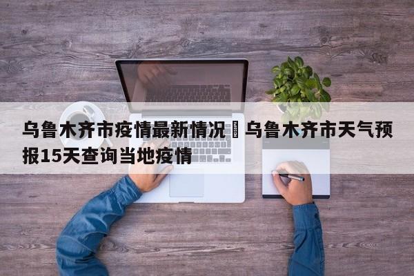 乌鲁木齐市疫情最新情况›乌鲁木齐市天气预报15天查询当地疫情