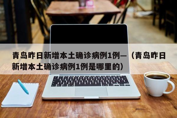 青岛昨日新增本土确诊病例1例—（青岛昨日新增本土确诊病例1例是哪里的）