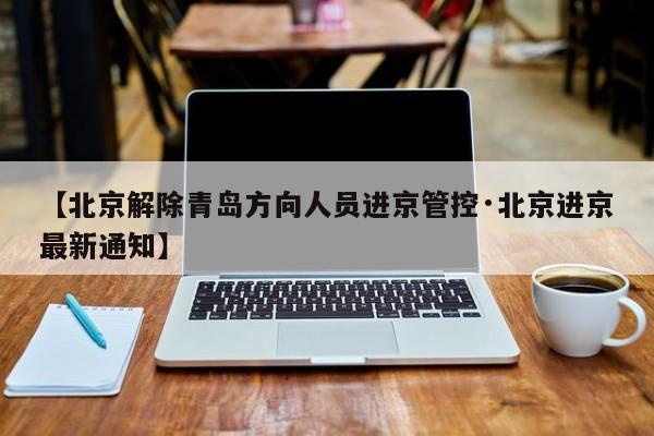 【北京解除青岛方向人员进京管控·北京进京最新通知】