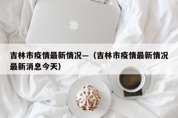 吉林市疫情最新情况—（吉林市疫情最新情况最新消息今天）