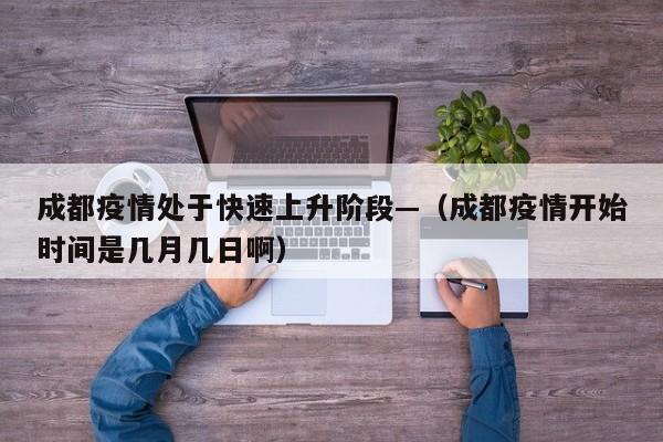 成都疫情处于快速上升阶段—（成都疫情开始时间是几月几日啊）