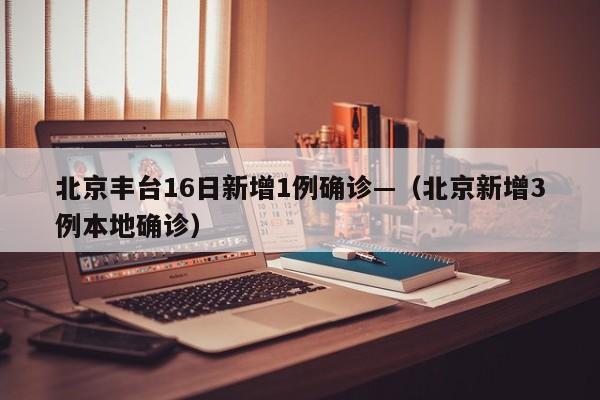 北京丰台16日新增1例确诊—（北京新增3例本地确诊）
