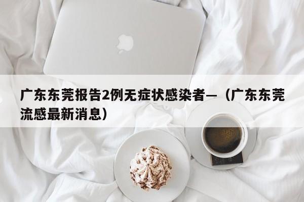 广东东莞报告2例无症状感染者—（广东东莞流感最新消息）