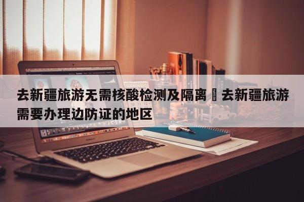 去新疆旅游无需核酸检测及隔离›去新疆旅游需要办理边防证的地区