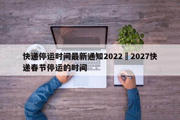 快递停运时间最新通知2022›2027快递春节停运的时间