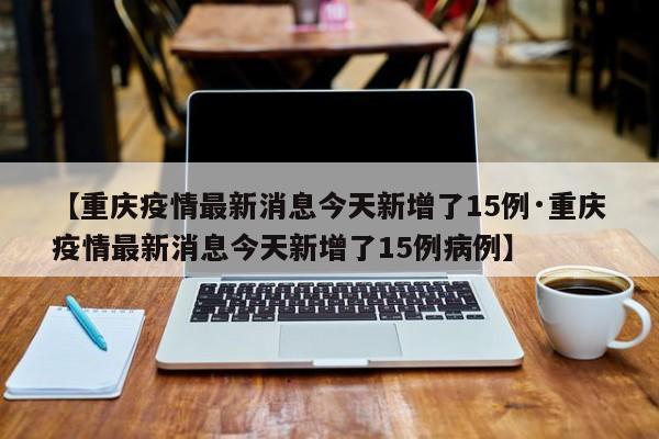 【重庆疫情最新消息今天新增了15例·重庆疫情最新消息今天新增了15例病例】