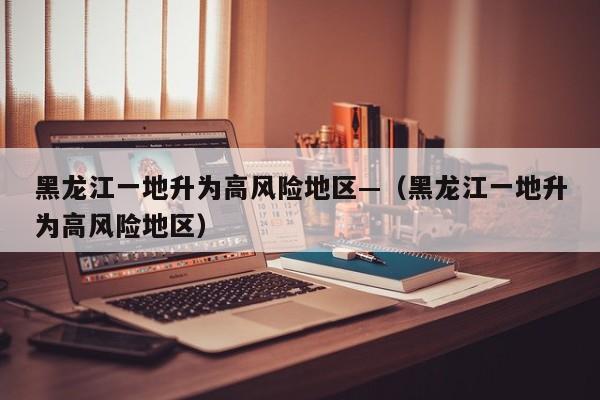 黑龙江一地升为高风险地区—（黑龙江一地升为高风险地区）