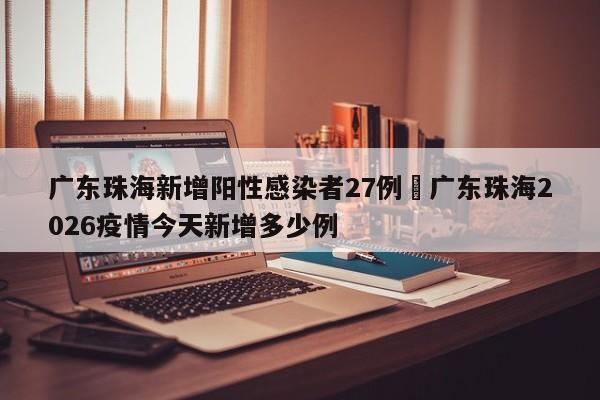 广东珠海新增阳性感染者27例›广东珠海2026疫情今天新增多少例