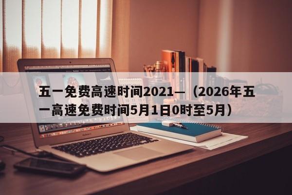 五一免费高速时间2021—(2026年五一高速免费时间5月1日0时至5月)