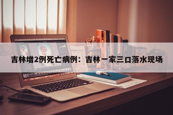 吉林增2例死亡病例：吉林一家三口落水现场