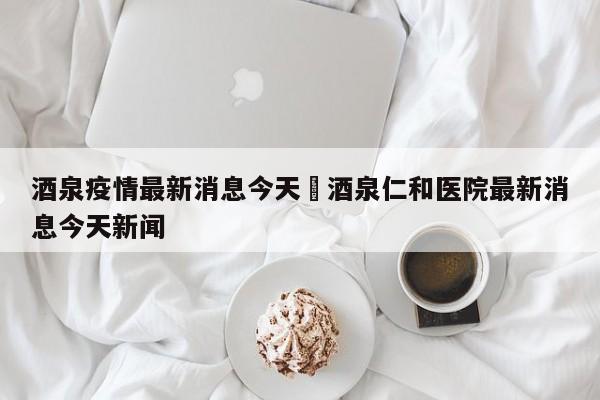 酒泉疫情最新消息今天›酒泉仁和医院最新消息今天新闻