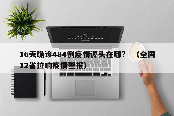 16天确诊484例疫情源头在哪?—（全国12省拉响疫情警报）